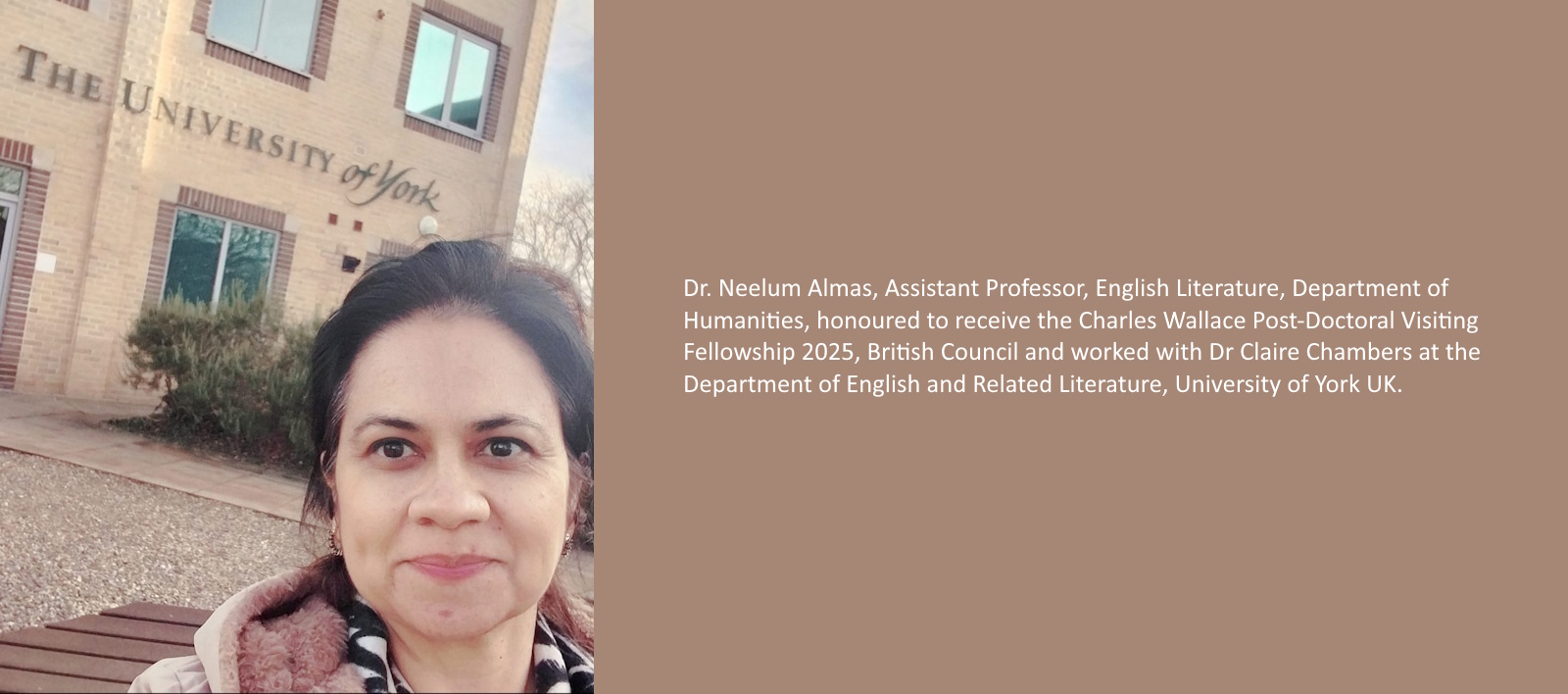 Dr Neelum Almas, Assistant Professor, English Literature, Department of Humanities, honoured to receive the Charles Wallace Post-Doctoral Visiting Fellowship 2025, British Council and worked with Dr Claire Chambers at the Department of English and Related Literature, University of York UK.